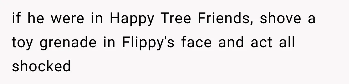 if he were in Happy Tree Friends, shove a toy grenade in Flippy's face and act all shocked