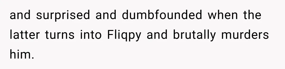 and surprised and dumbfounded when the latter turns into Fliqpy and brutally murders him.