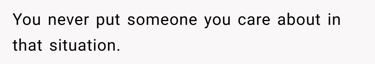 You never put someone you care about in that situation.