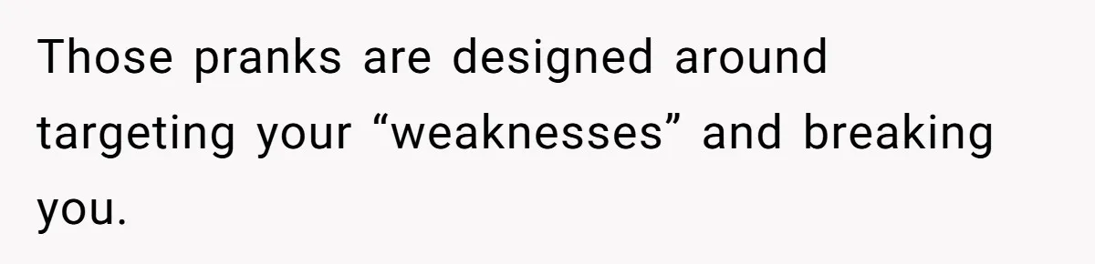 Those pranks are designed around targeting your “weaknesses” and breaking you.