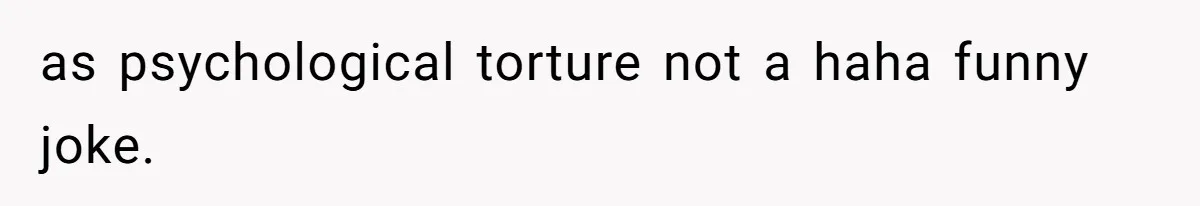 as psychological torture not a haha funny joke.