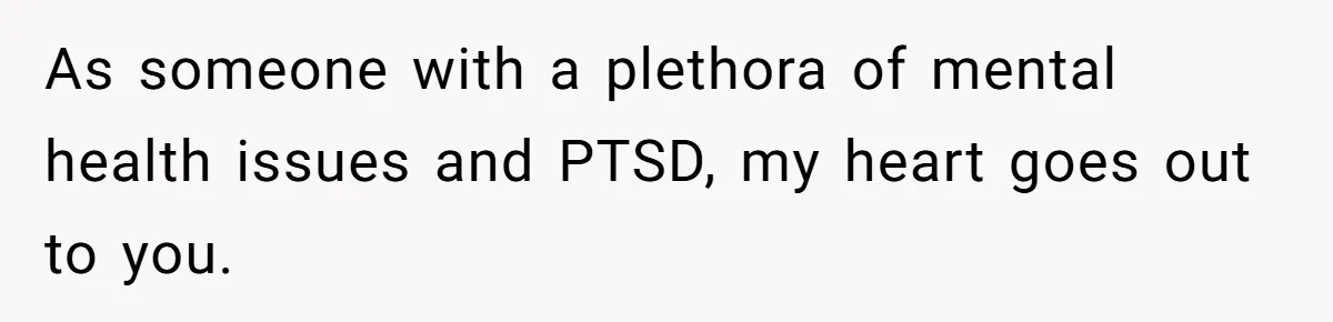 As someone with a plethora of mental health issues and PTSD, my heart goes out to you.