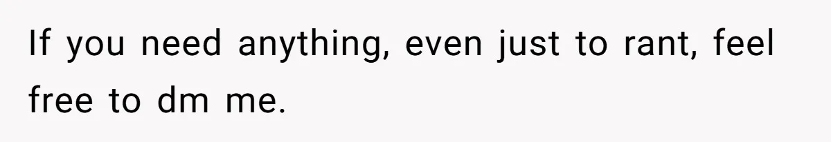If you need anything, even just to rant, feel free to dm me.