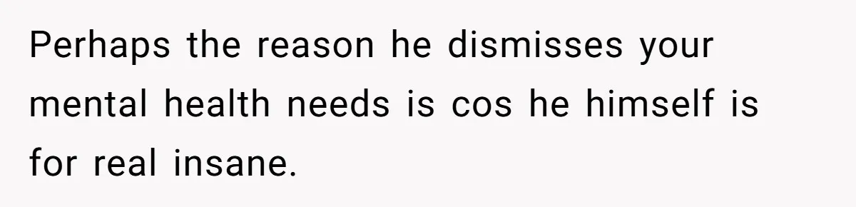Perhaps the reason he dismisses your mental health needs is cos he himself is for real insane.