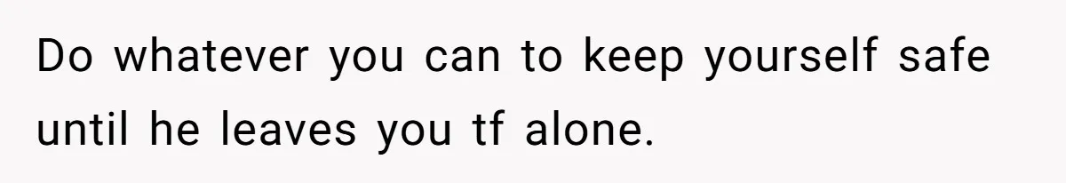 Do whatever you can to keep yourself safe until he leaves you tf alone.