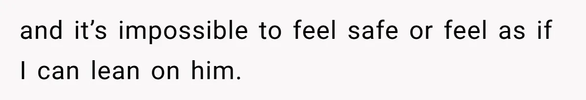 and it’s impossible to feel safe or feel as if I can lean on him.