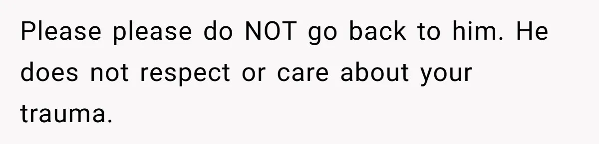 Please please do NOT go back to him. He does not respect or care about your trauma.