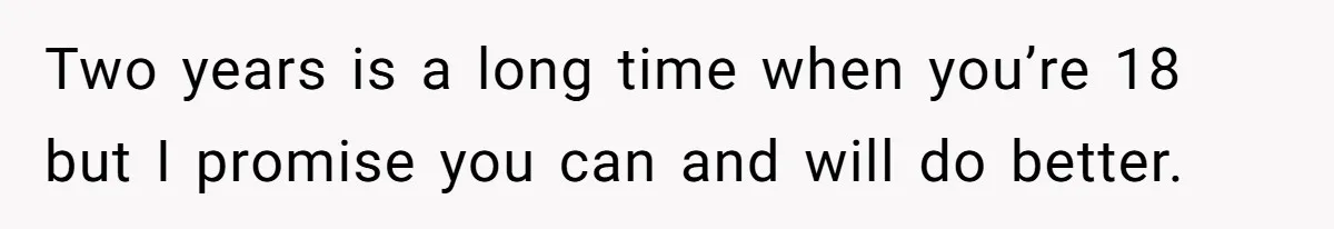 Two years is a long time when you’re 18 but I promise you can and will do better.