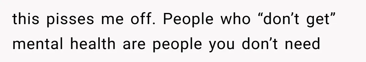this pisses me off. People who “don’t get” mental health are people you don’t need