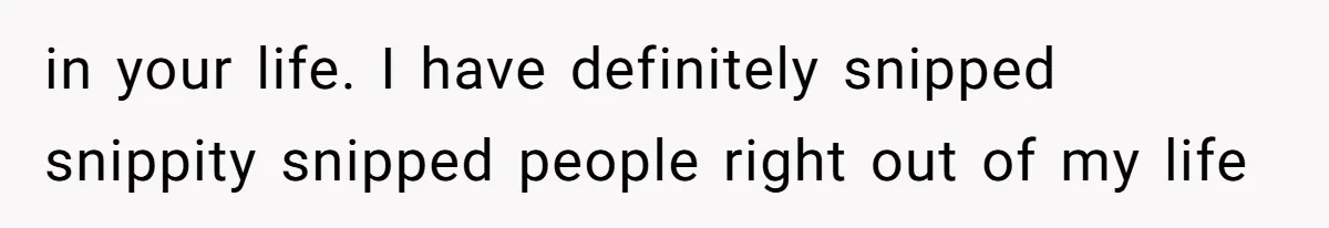 in your life. I have definitely snipped snippity snipped people right out of my life