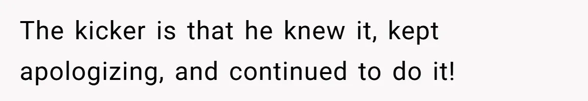 The kicker is that he knew it, kept apologizing, and continued to do it!