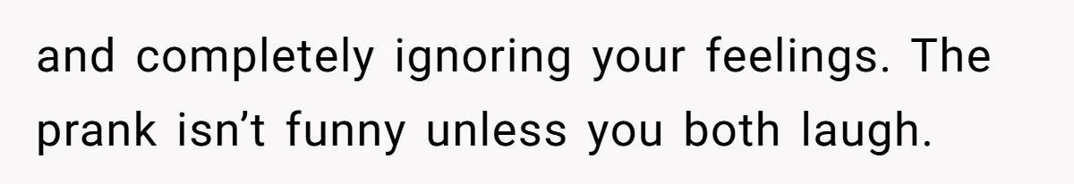 and completely ignoring your feelings. The prank isn’t funny unless you both laugh.
