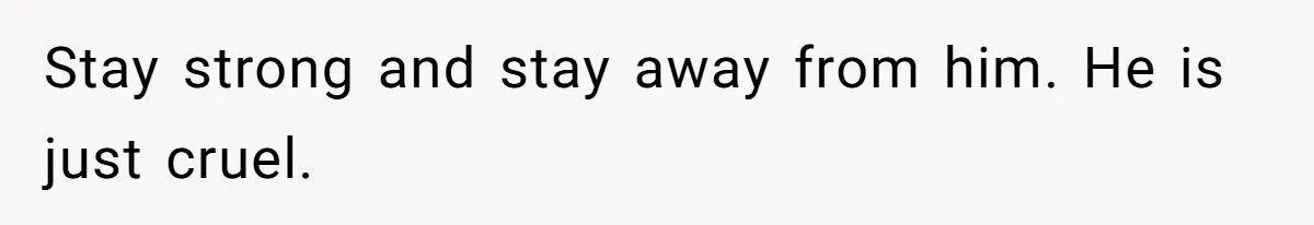 Stay strong and stay away from him. He is just cruel.