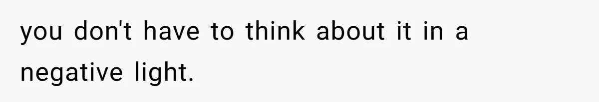 you don't have to think about it in a negative light.