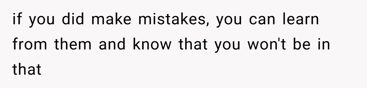if you did make mistakes, you can learn from them and know that you won't be in that