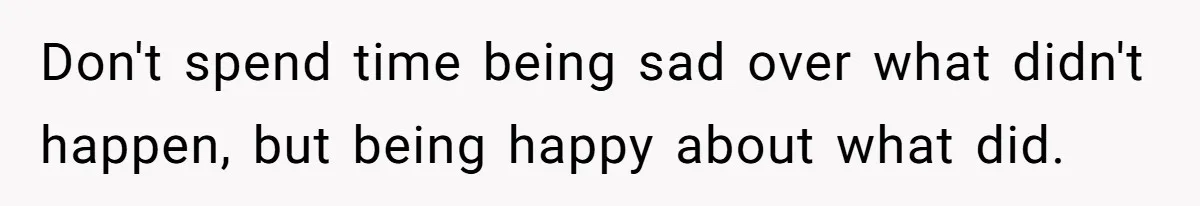 Don't spend time being sad over what didn't happen, but being happy about what did.