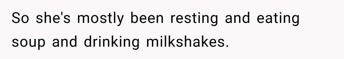 So she's mostly been resting and eating soup and drinking milkshakes.