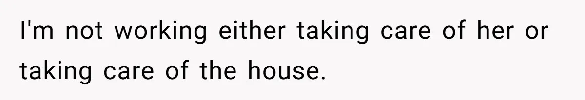 I'm not working either taking care of her or taking care of the house.