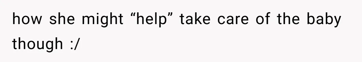 how she might “help” take care of the baby though :/