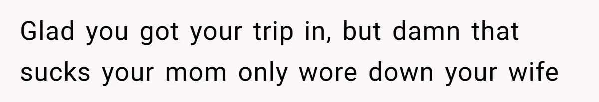 Glad you got your trip in, but damn that sucks your mom only wore down your wife