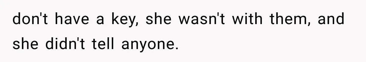 don't have a key, she wasn't with them, and she didn't tell anyone.