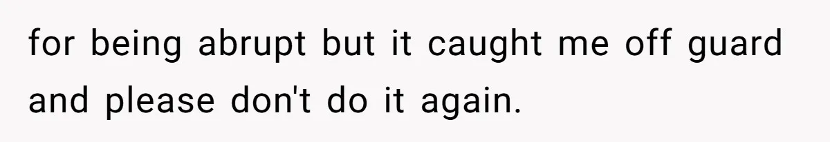 for being abrupt but it caught me off guard and please don't do it again.