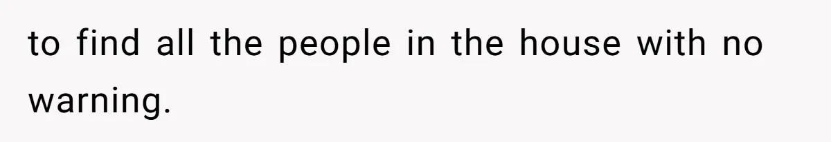 to find all the people in the house with no warning.