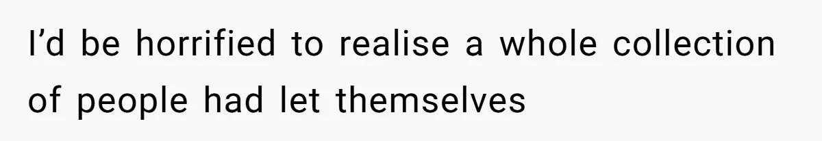 I’d be horrified to realise a whole collection of people had let themselves