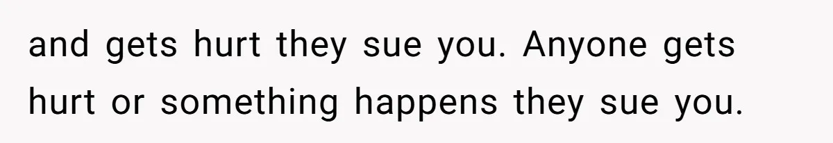 and gets hurt they sue you. Anyone gets hurt or something happens they sue you.