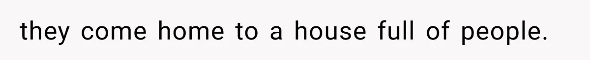 they come home to a house full of people.