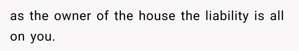 as the owner of the house the liability is all on you.