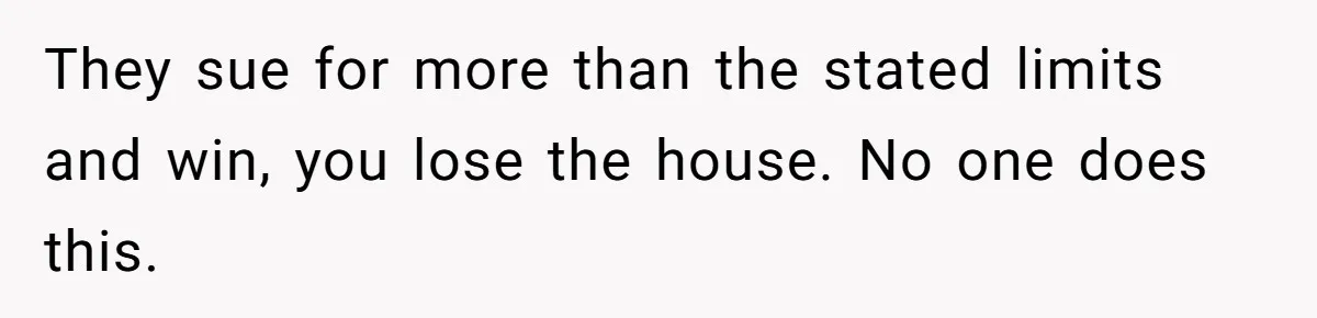 They sue for more than the stated limits and win, you lose the house. No one does this.