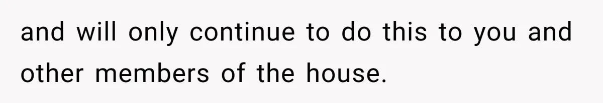 and will only continue to do this to you and other members of the house.