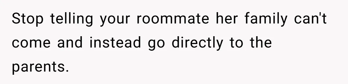 Stop telling your roommate her family can't come and instead go directly to the parents.