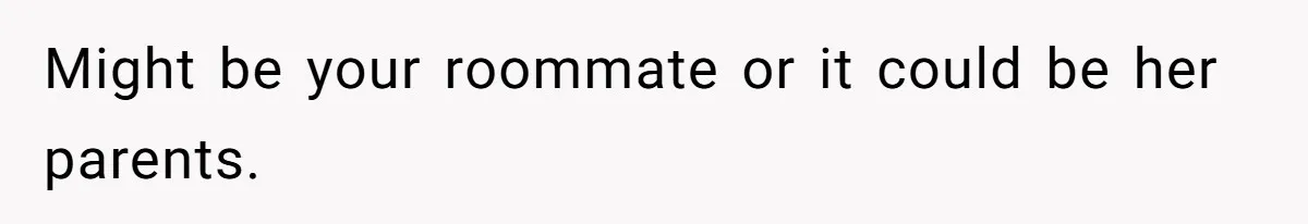 Might be your roommate or it could be her parents.