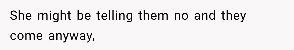 She might be telling them no and they come anyway,
