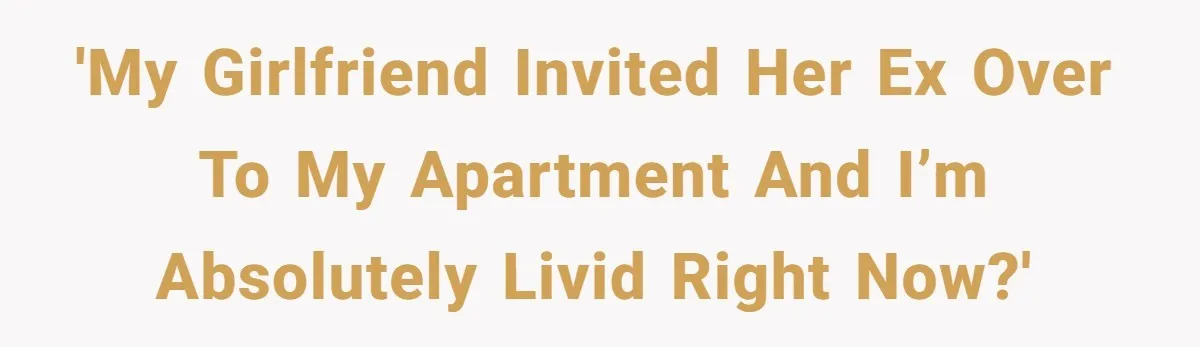'My girlfriend invited her ex over to my apartment and I’m absolutely livid right now?'