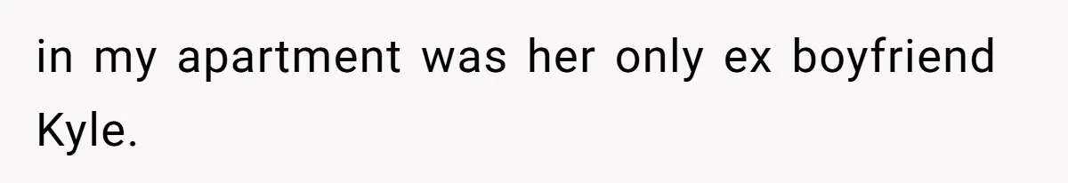 in my apartment was her only ex boyfriend Kyle.