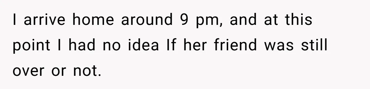 I arrive home around 9 pm, and at this point I had no idea If her friend was still over or not.