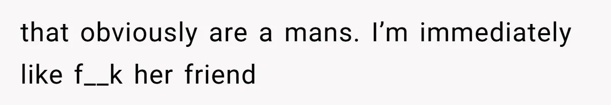 that obviously are a mans. I’m immediately like f__k her friend