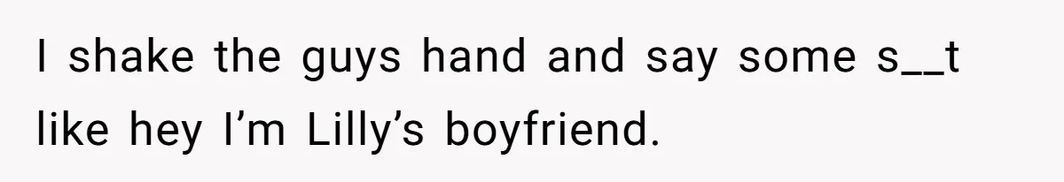 I shake the guys hand and say some s__t like hey I’m Lilly’s boyfriend.