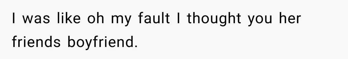 I was like oh my fault I thought you her friends boyfriend.