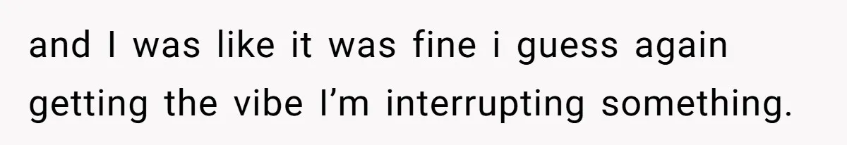 and I was like it was fine i guess again getting the vibe I’m interrupting something.