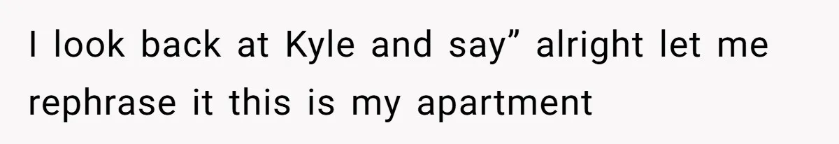 I look back at Kyle and say” alright let me rephrase it this is my apartment
