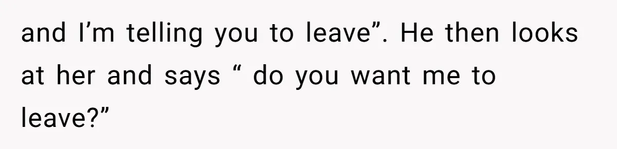 and I’m telling you to leave”. He then looks at her and says “ do you want me to leave?”