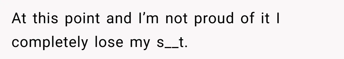 At this point and I’m not proud of it I completely lose my s__t.