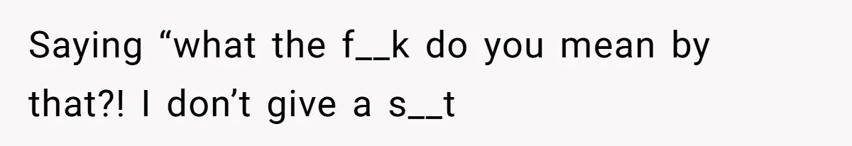 Saying “what the f__k do you mean by that?! I don’t give a s__t