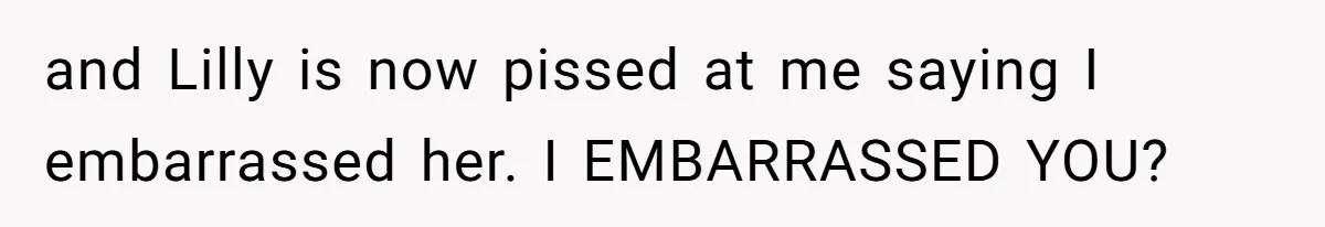 and Lilly is now pissed at me saying I embarrassed her. I EMBARRASSED YOU?