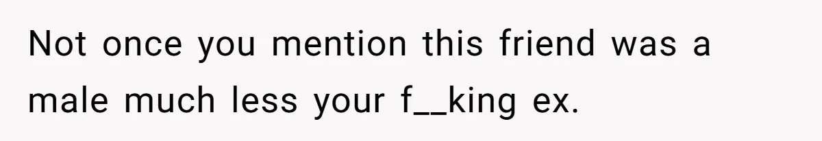 Not once you mention this friend was a male much less your f__king ex.