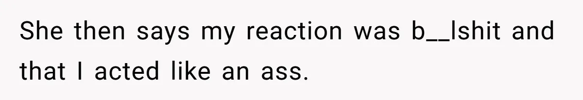 She then says my reaction was b__lshit and that I acted like an ass.